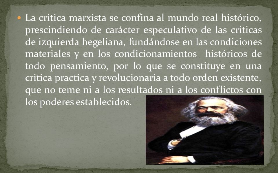 La critica marxista se confina al mundo real histórico, prescindiendo de carácter especulativo de las criticas de izquierda hegeliana, fundándose en las condiciones materiales y en los condicionamientos históricos de todo pensamiento, por lo que se constituye en una critica practica y revolucionaria a todo orden existente, que no teme ni a los resultados ni a los conflictos con los poderes establecidos.