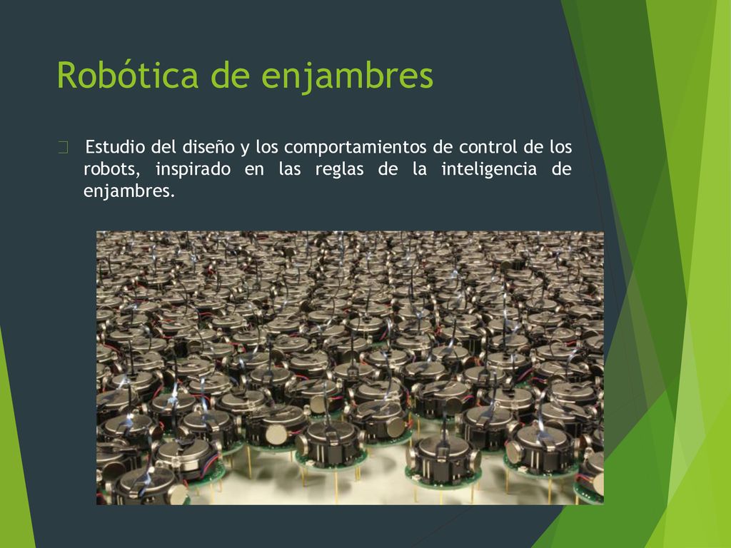 Robótica de enjambres Estudio del diseño y los comportamientos de control de los robots, inspirado en las reglas de la inteligencia de enjambres.