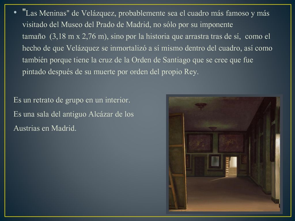 Las Meninas de Velázquez, probablemente sea el cuadro más famoso y más visitado del Museo del Prado de Madrid, no sólo por su imponente tamaño (3,18 m x 2,76 m), sino por la historia que arrastra tras de sí, como el hecho de que Velázquez se inmortalizó a sí mismo dentro del cuadro, así como también porque tiene la cruz de la Orden de Santiago que se cree que fue pintado después de su muerte por orden del propio Rey.