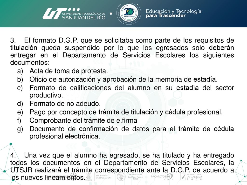 3. El formato D.G.P. que se solicitaba como parte de los requisitos de titulación queda suspendido por lo que los egresados solo deberán entregar en el Departamento de Servicios Escolares los siguientes documentos: