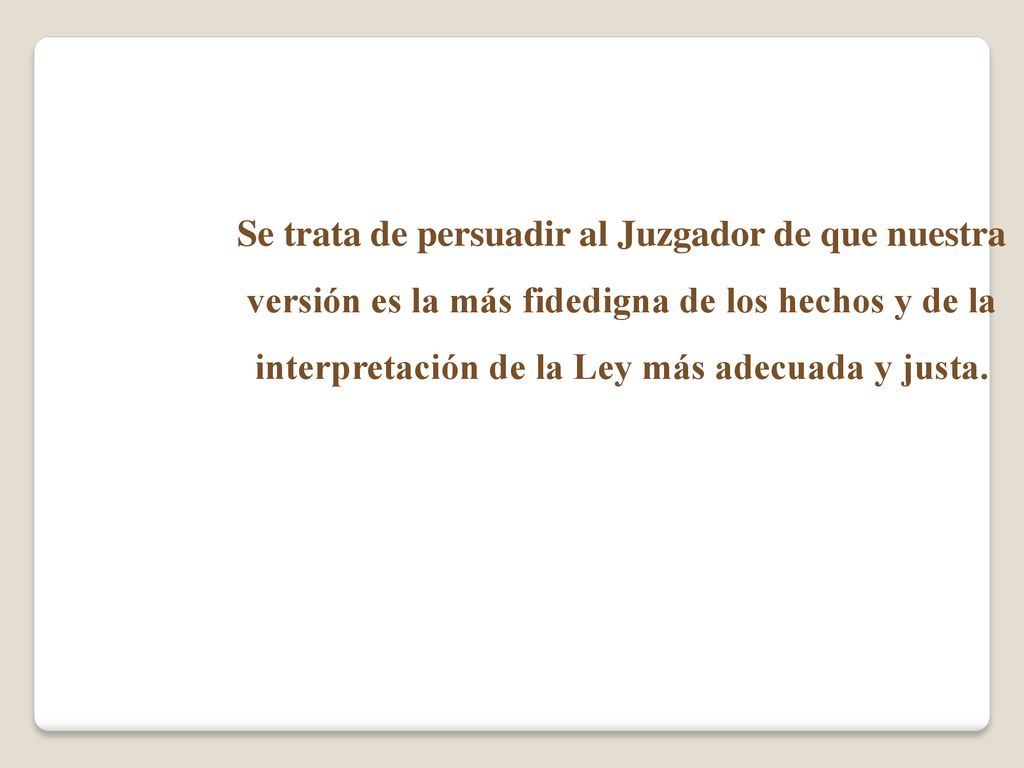 Se trata de persuadir al Juzgador de que nuestra versión es la más fidedigna de los hechos y de la interpretación de la Ley más adecuada y justa.