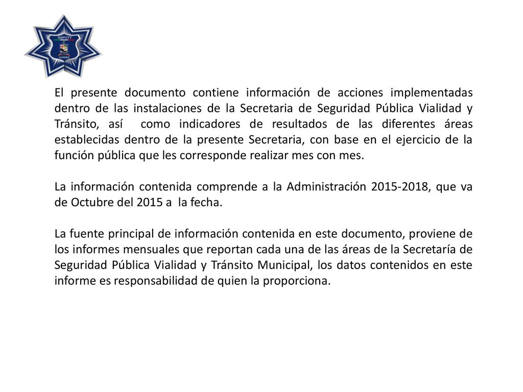 El presente documento contiene información de acciones implementadas dentro de las instalaciones de la Secretaria de Seguridad Pública Vialidad y Tránsito, así como indicadores de resultados de las diferentes áreas establecidas dentro de la presente Secretaria, con base en el ejercicio de la función pública que les corresponde realizar mes con mes.