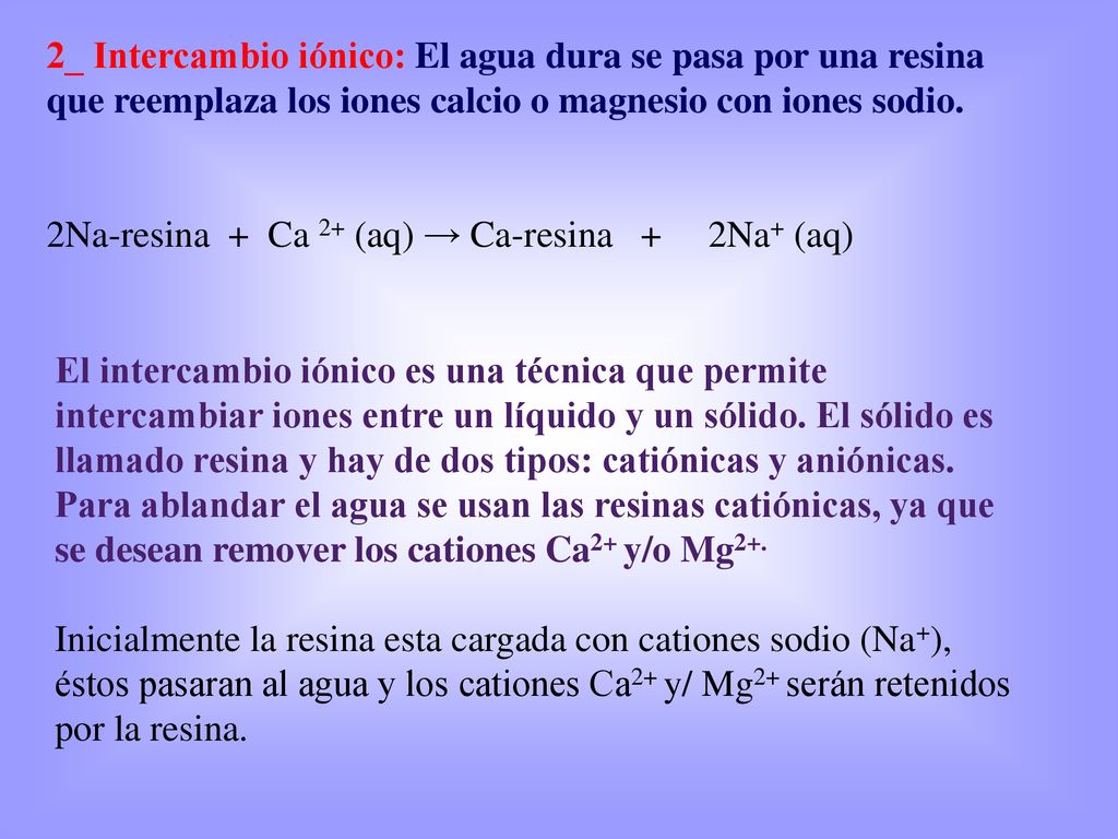 2_ Intercambio iónico: El agua dura se pasa por una resina que reemplaza los iones calcio o magnesio con iones sodio.