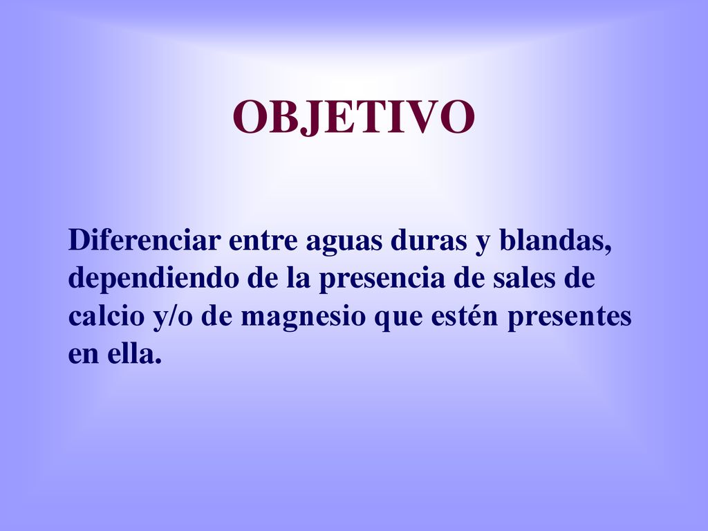 OBJETIVO Diferenciar entre aguas duras y blandas, dependiendo de la presencia de sales de calcio y/o de magnesio que estén presentes en ella.