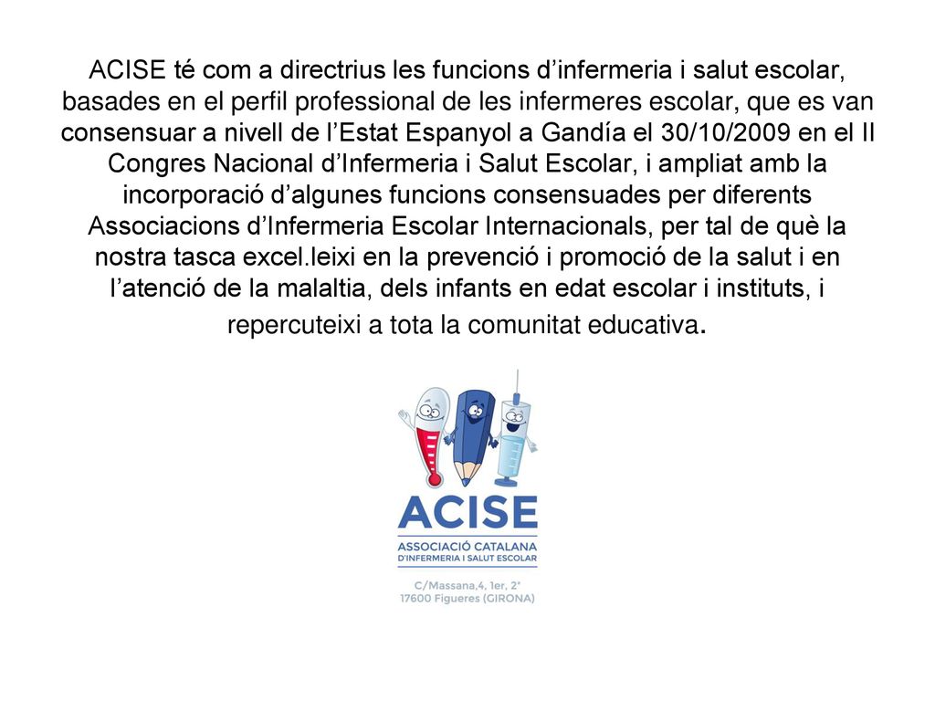 ACISE té com a directrius les funcions d’infermeria i salut escolar, basades en el perfil professional de les infermeres escolar, que es van consensuar a nivell de l’Estat Espanyol a Gandía el 30/10/2009 en el II Congres Nacional d’Infermeria i Salut Escolar, i ampliat amb la incorporació d’algunes funcions consensuades per diferents Associacions d’Infermeria Escolar Internacionals, per tal de què la nostra tasca excel.leixi en la prevenció i promoció de la salut i en l’atenció de la malaltia, dels infants en edat escolar i instituts, i repercuteixi a tota la comunitat educativa.