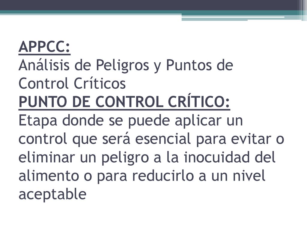 APPCC: Análisis de Peligros y Puntos de Control Críticos PUNTO DE CONTROL CRÍTICO: Etapa donde se puede aplicar un control que será esencial para evitar o eliminar un peligro a la inocuidad del alimento o para reducirlo a un nivel aceptable