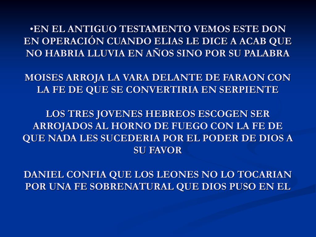 EN EL ANTIGUO TESTAMENTO VEMOS ESTE DON EN OPERACIÓN CUANDO ELIAS LE DICE A ACAB QUE NO HABRIA LLUVIA EN AÑOS SINO POR SU PALABRA MOISES ARROJA LA VARA DELANTE DE FARAON CON LA FE DE QUE SE CONVERTIRIA EN SERPIENTE LOS TRES JOVENES HEBREOS ESCOGEN SER ARROJADOS AL HORNO DE FUEGO CON LA FE DE QUE NADA LES SUCEDERIA POR EL PODER DE DIOS A SU FAVOR DANIEL CONFIA QUE LOS LEONES NO LO TOCARIAN POR UNA FE SOBRENATURAL QUE DIOS PUSO EN EL