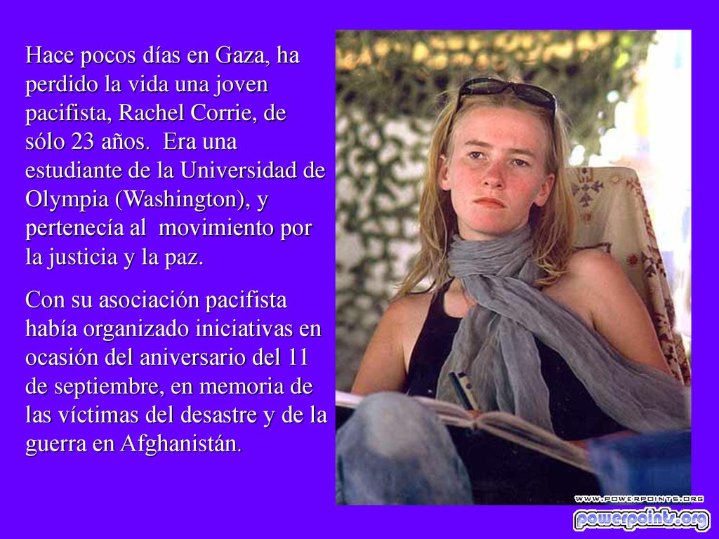 Hace pocos días en Gaza, ha perdido la vida una joven pacifista, Rachel Corrie, de sólo 23 años. Era una estudiante de la Universidad de Olympia (Washington), y pertenecía al movimiento por la justicia y la paz.