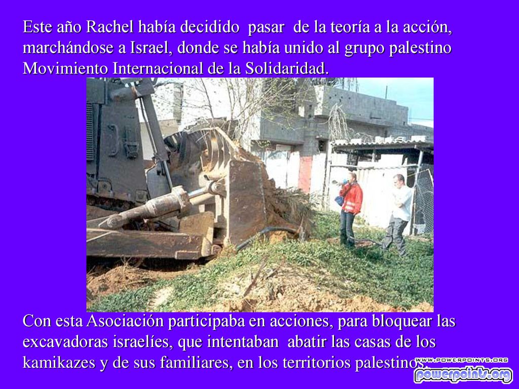 Este año Rachel había decidido pasar de la teoría a la acción, marchándose a Israel, donde se había unido al grupo palestino Movimiento Internacional de la Solidaridad.
