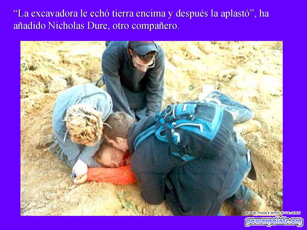 La excavadora le echó tierra encima y después la aplastó , ha añadido Nicholas Dure, otro compañero.