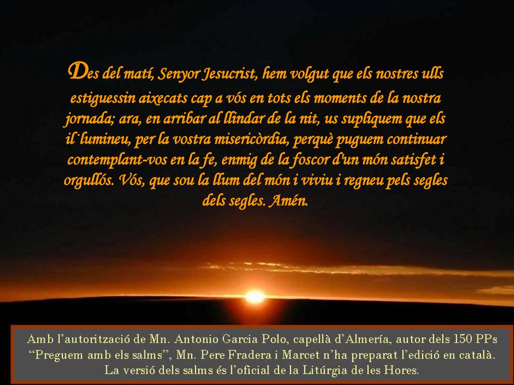 Des del matí, Senyor Jesucrist, hem volgut que els nostres ulls estiguessin aixecats cap a vós en tots els moments de la nostra jornada; ara, en arribar al llindar de la nit, us supliquem que els il·lumineu, per la vostra misericòrdia, perquè puguem continuar contemplant-vos en la fe, enmig de la foscor d un món satisfet i orgullós.
