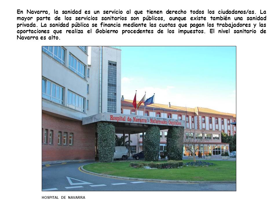 En Navarra, la sanidad es un servicio al que tienen derecho todos los ciudadanos/as. La mayor parte de los servicios sanitarios son públicos, aunque existe también una sanidad privada. La sanidad pública se financia mediante las cuotas que pagan los trabajadores y las aportaciones que realiza el Gobierno procedentes de los impuestos. El nivel sanitario de Navarra es alto.