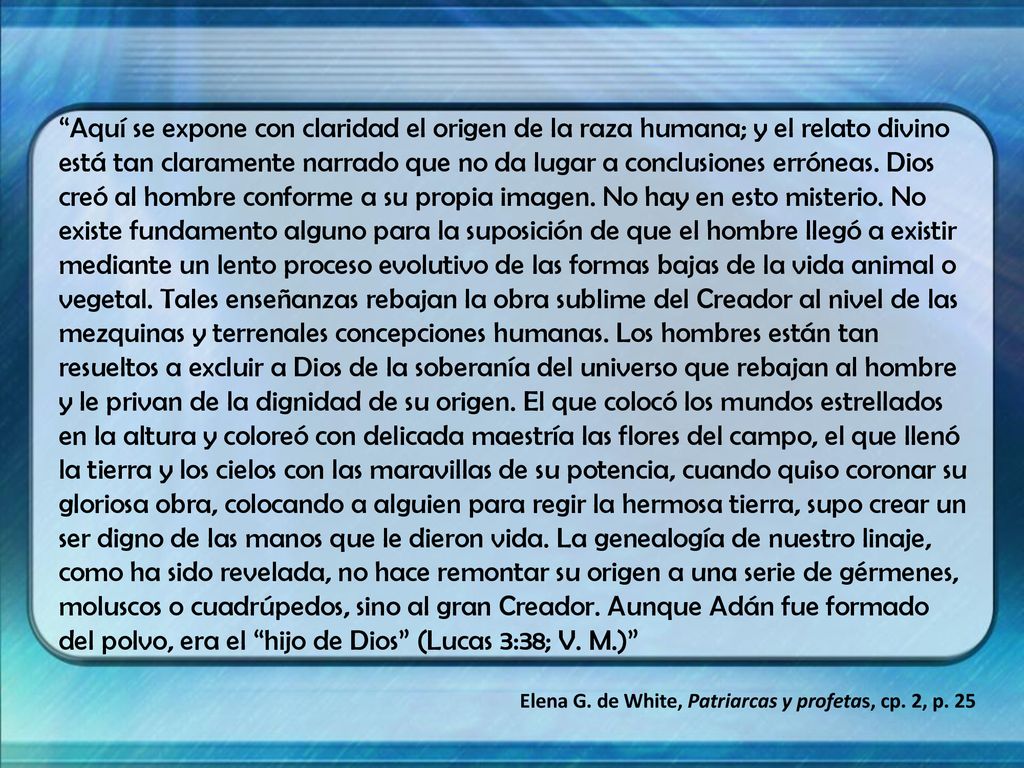 Aquí se expone con claridad el origen de la raza humana; y el relato divino está tan claramente narrado que no da lugar a conclusiones erróneas. Dios creó al hombre conforme a su propia imagen. No hay en esto misterio. No existe fundamento alguno para la suposición de que el hombre llegó a existir mediante un lento proceso evolutivo de las formas bajas de la vida animal o vegetal. Tales enseñanzas rebajan la obra sublime del Creador al nivel de las mezquinas y terrenales concepciones humanas. Los hombres están tan resueltos a excluir a Dios de la soberanía del universo que rebajan al hombre y le privan de la dignidad de su origen. El que colocó los mundos estrellados en la altura y coloreó con delicada maestría las flores del campo, el que llenó la tierra y los cielos con las maravillas de su potencia, cuando quiso coronar su gloriosa obra, colocando a alguien para regir la hermosa tierra, supo crear un ser digno de las manos que le dieron vida. La genealogía de nuestro linaje, como ha sido revelada, no hace remontar su origen a una serie de gérmenes, moluscos o cuadrúpedos, sino al gran Creador. Aunque Adán fue formado del polvo, era el hijo de Dios (Lucas 3:38; V. M.)
