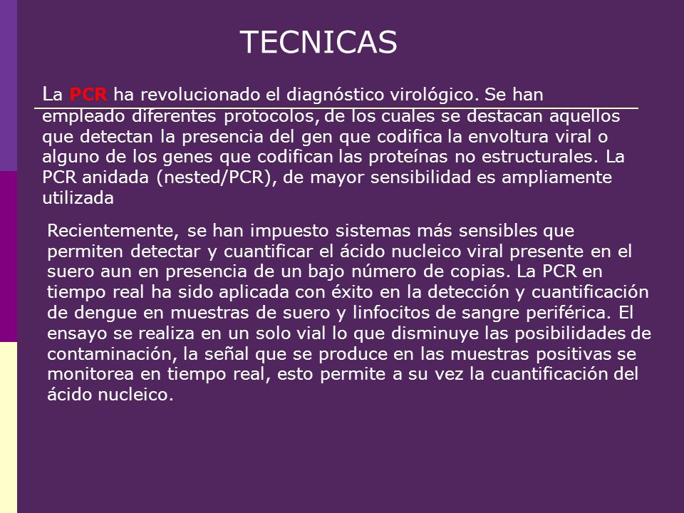 Recientemente, se han impuesto sistemas más sensibles que permiten detectar y cuantificar el ácido nucleico viral presente en el suero aun en presencia de un bajo número de copias. La PCR en tiempo real ha sido aplicada con éxito en la detección y cuantificación de dengue en muestras de suero y linfocitos de sangre periférica. El ensayo se realiza en un solo vial lo que disminuye las posibilidades de contaminación, la señal que se produce en las muestras positivas se monitorea en tiempo real, esto permite a su vez la cuantificación del ácido nucleico.
