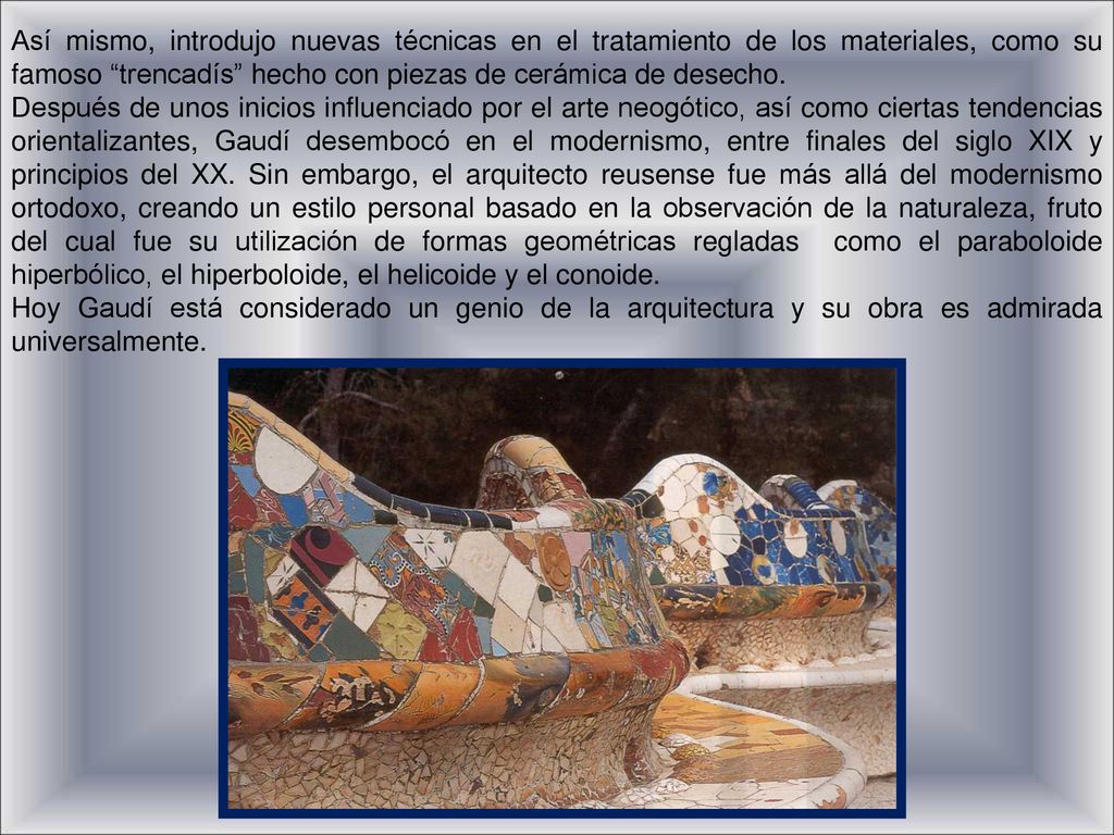 Así mismo, introdujo nuevas técnicas en el tratamiento de los materiales, como su famoso trencadís hecho con piezas de cerámica de desecho.