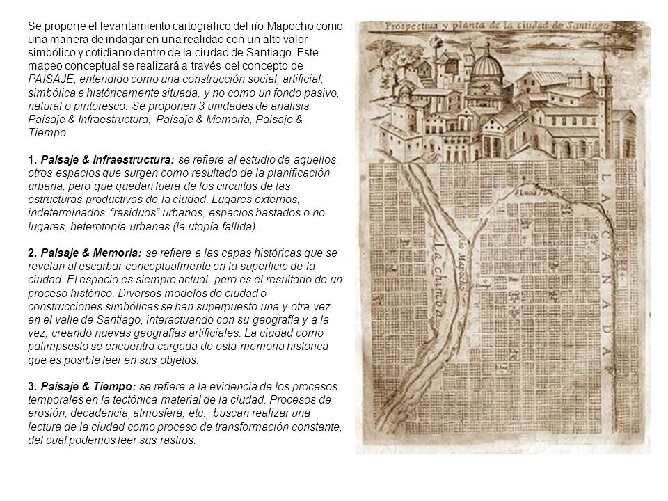 Se propone el levantamiento cartográfico del río Mapocho como una manera de indagar en una realidad con un alto valor simbólico y cotidiano dentro de la ciudad de Santiago. Este mapeo conceptual se realizará a través del concepto de PAISAJE, entendido como una construcción social, artificial, simbólica e históricamente situada, y no como un fondo pasivo, natural o pintoresco. Se proponen 3 unidades de análisis: Paisaje & Infraestructura, Paisaje & Memoria, Paisaje & Tiempo.