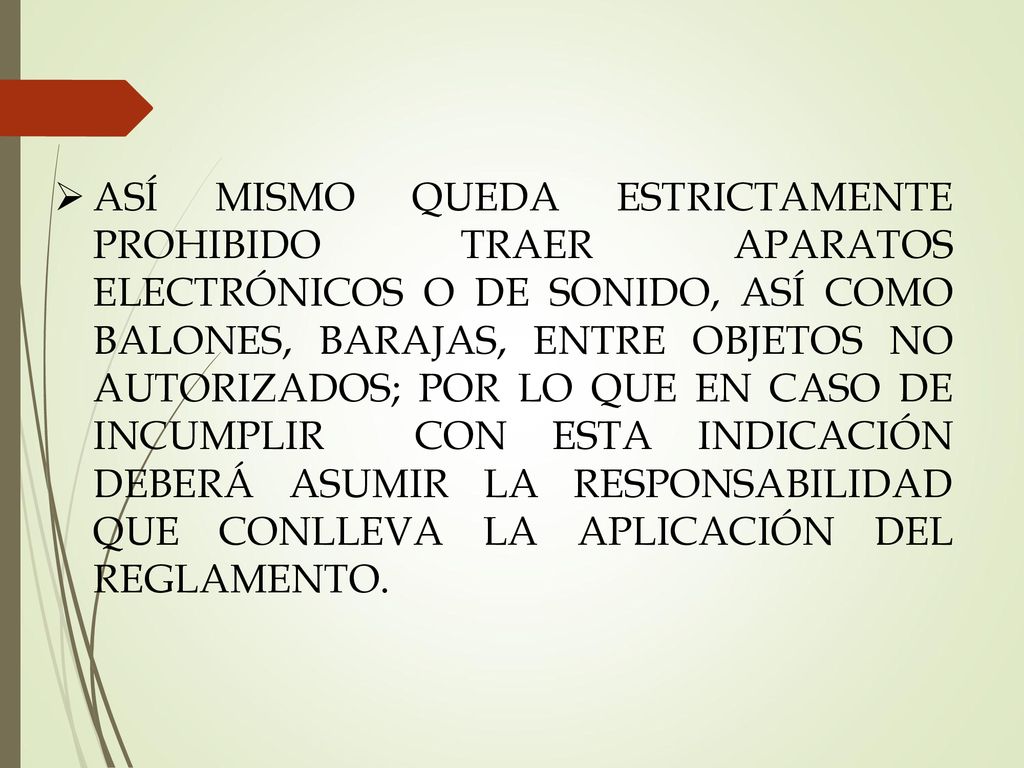 ASÍ MISMO QUEDA ESTRICTAMENTE PROHIBIDO TRAER APARATOS ELECTRÓNICOS O DE SONIDO, ASÍ COMO BALONES, BARAJAS, ENTRE OBJETOS NO AUTORIZADOS; POR LO QUE EN CASO DE INCUMPLIR CON ESTA INDICACIÓN DEBERÁ ASUMIR LA RESPONSABILIDAD QUE CONLLEVA LA APLICACIÓN DEL REGLAMENTO.