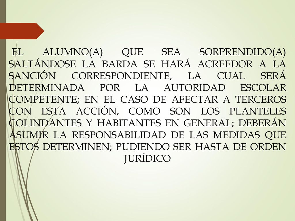 EL ALUMNO(A) QUE SEA SORPRENDIDO(A) SALTÁNDOSE LA BARDA SE HARÁ ACREEDOR A LA SANCIÓN CORRESPONDIENTE, LA CUAL SERÁ DETERMINADA POR LA AUTORIDAD ESCOLAR COMPETENTE; EN EL CASO DE AFECTAR A TERCEROS CON ESTA ACCIÓN, COMO SON LOS PLANTELES COLINDANTES Y HABITANTES EN GENERAL; DEBERÁN ASUMIR LA RESPONSABILIDAD DE LAS MEDIDAS QUE ESTOS DETERMINEN; PUDIENDO SER HASTA DE ORDEN JURÍDICO