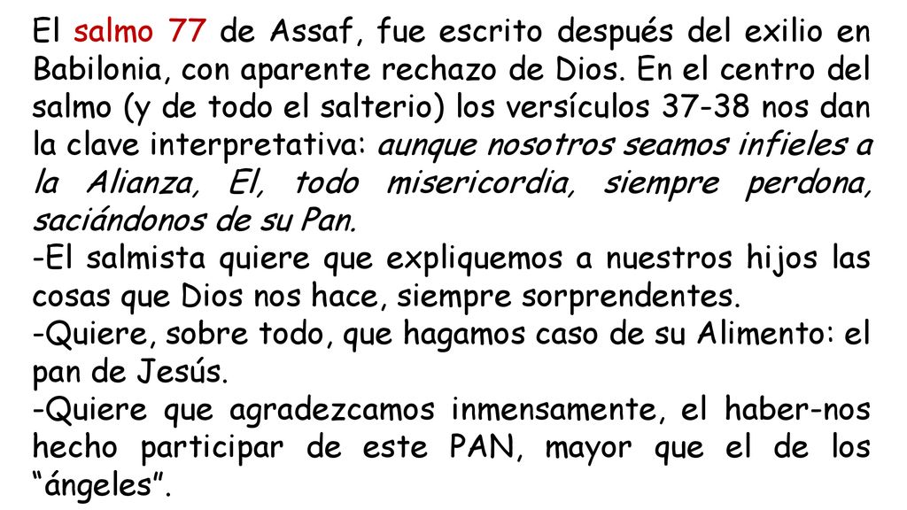 El salmo 77 de Assaf, fue escrito después del exilio en Babilonia, con aparente rechazo de Dios. En el centro del salmo (y de todo el salterio) los versículos nos dan la clave interpretativa: aunque nosotros seamos infieles a la Alianza, El, todo misericordia, siempre perdona, saciándonos de su Pan.