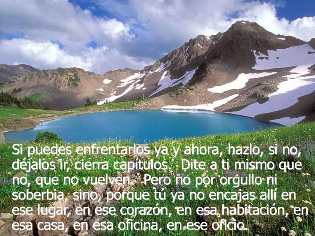 Si puedes enfrentarlos ya y ahora, hazlo, si no, déjalos ir, cierra capítulos. Dite a ti mismo que no, que no vuelven. Pero no por orgullo ni soberbia, sino, porque tú ya no encajas allí en ese lugar, en ese corazón, en esa habitación, en esa casa, en esa oficina, en ese oficio.