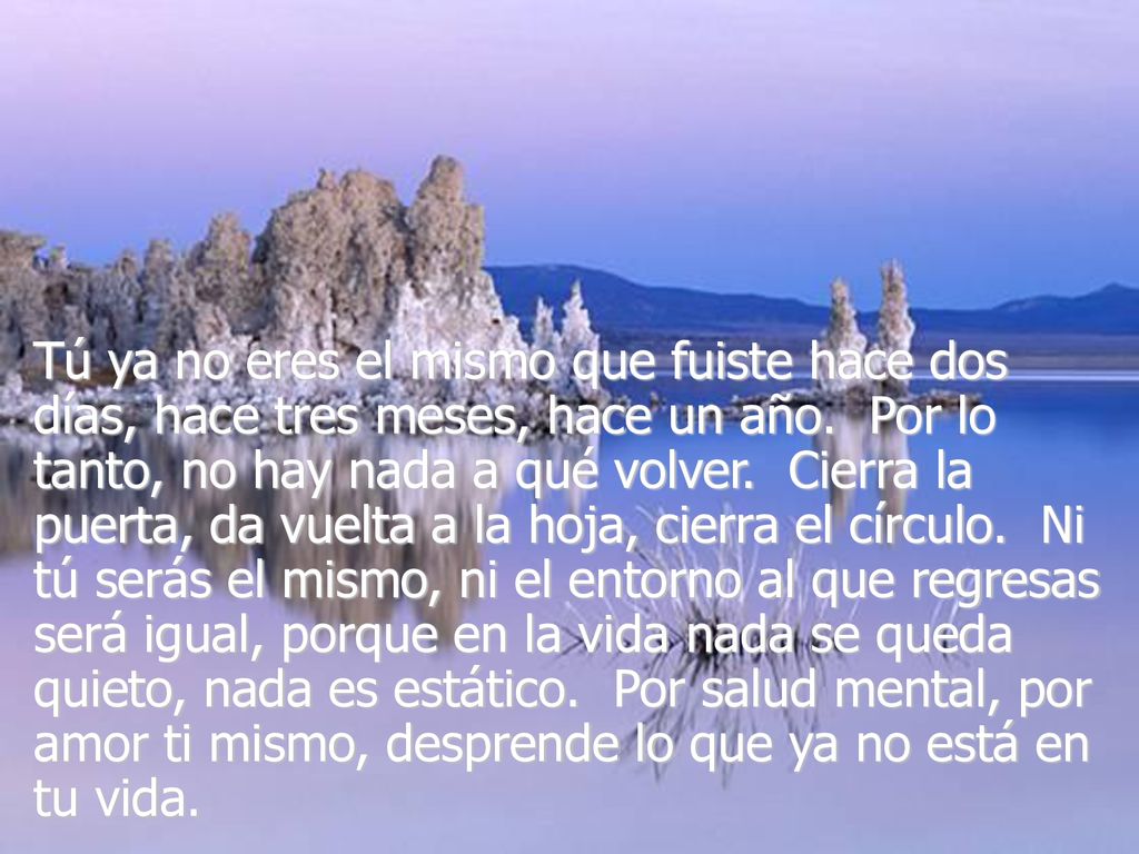 Tú ya no eres el mismo que fuiste hace dos días, hace tres meses, hace un año. Por lo tanto, no hay nada a qué volver. Cierra la puerta, da vuelta a la hoja, cierra el círculo. Ni tú serás el mismo, ni el entorno al que regresas será igual, porque en la vida nada se queda quieto, nada es estático. Por salud mental, por amor ti mismo, desprende lo que ya no está en tu vida.