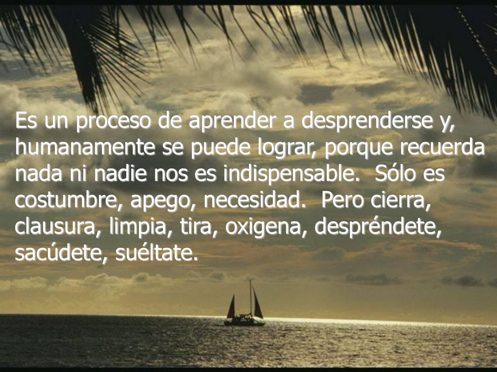Es un proceso de aprender a desprenderse y, humanamente se puede lograr, porque recuerda nada ni nadie nos es indispensable. Sólo es costumbre, apego, necesidad. Pero cierra, clausura, limpia, tira, oxigena, despréndete, sacúdete, suéltate.