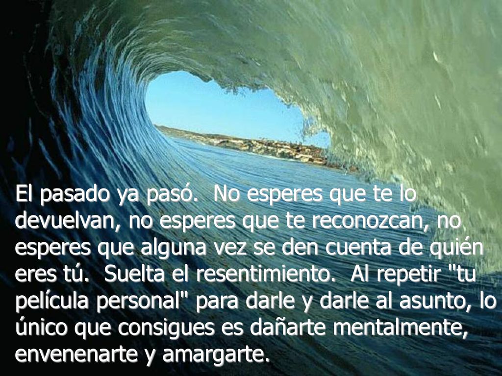 El pasado ya pasó. No esperes que te lo devuelvan, no esperes que te reconozcan, no esperes que alguna vez se den cuenta de quién eres tú. Suelta el resentimiento. Al repetir tu película personal para darle y darle al asunto, lo único que consigues es dañarte mentalmente, envenenarte y amargarte.