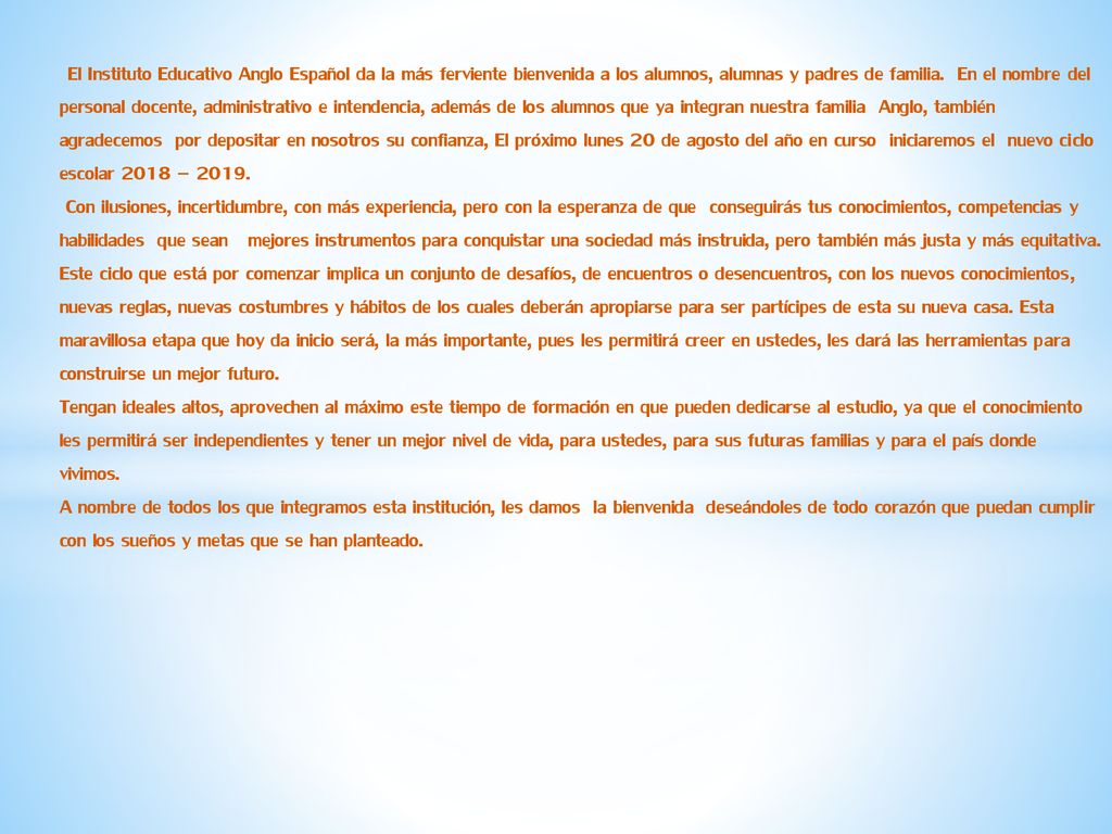 El Instituto Educativo Anglo Español da la más ferviente bienvenida a los alumnos, alumnas y padres de familia. En el nombre del personal docente, administrativo e intendencia, además de los alumnos que ya integran nuestra familia Anglo, también agradecemos por depositar en nosotros su confianza, El próximo lunes 20 de agosto del año en curso iniciaremos el nuevo ciclo escolar 2018 – 2019.