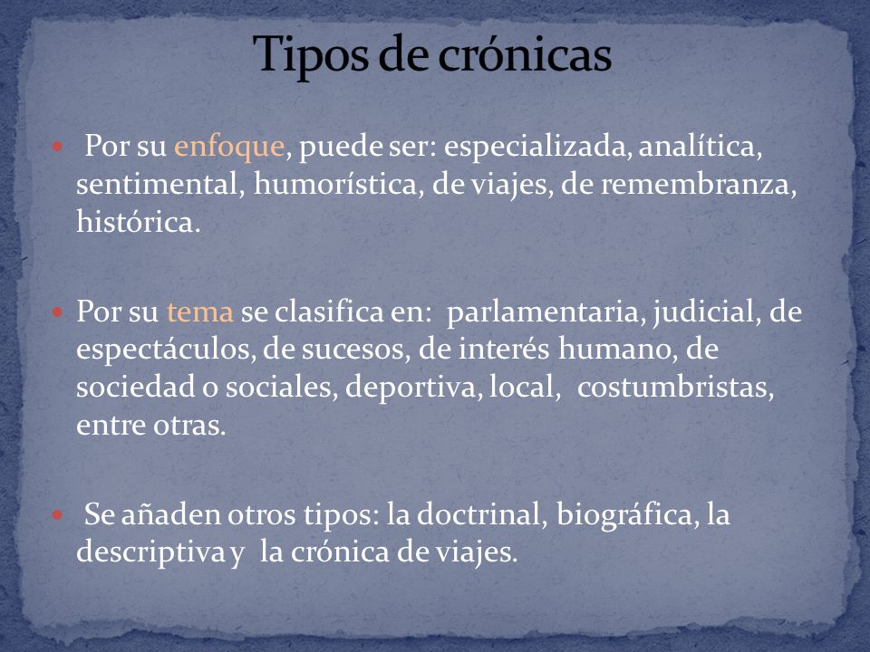 Tipos de crónicas Por su enfoque, puede ser: especializada, analítica, sentimental, humorística, de viajes, de remembranza, histórica.