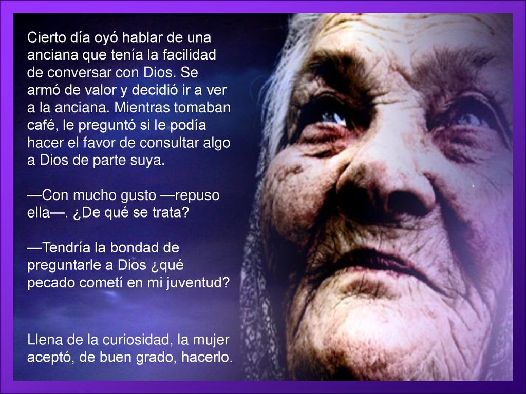 Cierto día oyó hablar de una anciana que tenía la facilidad de conversar con Dios. Se armó de valor y decidió ir a ver a la anciana. Mientras tomaban café, le preguntó si le podía hacer el favor de consultar algo a Dios de parte suya.