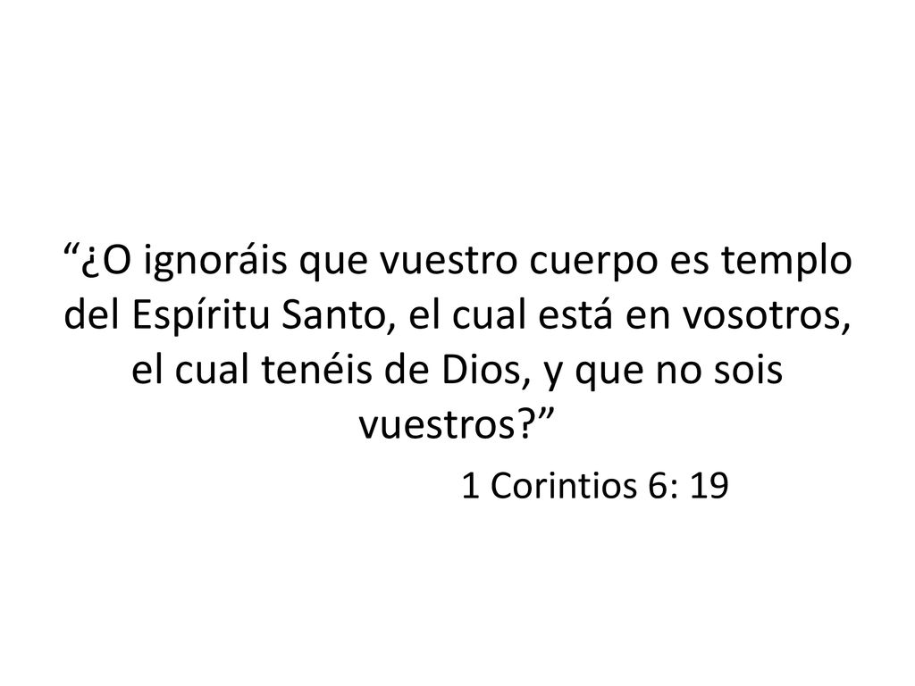 ¿O ignoráis que vuestro cuerpo es templo del Espíritu Santo, el cual está en vosotros, el cual tenéis de Dios, y que no sois vuestros