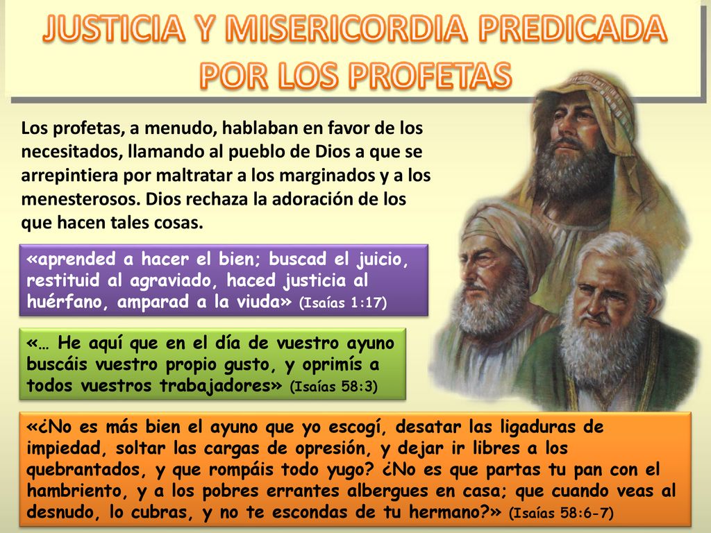 Los profetas, a menudo, hablaban en favor de los necesitados, llamando al pueblo de Dios a que se arrepintiera por maltratar a los marginados y a los menesterosos. Dios rechaza la adoración de los que hacen tales cosas.