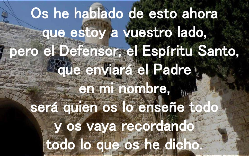 Os he hablado de esto ahora que estoy a vuestro lado, pero el Defensor, el Espíritu Santo, que enviará el Padre en mi nombre, será quien os lo enseñe todo y os vaya recordando todo lo que os he dicho.