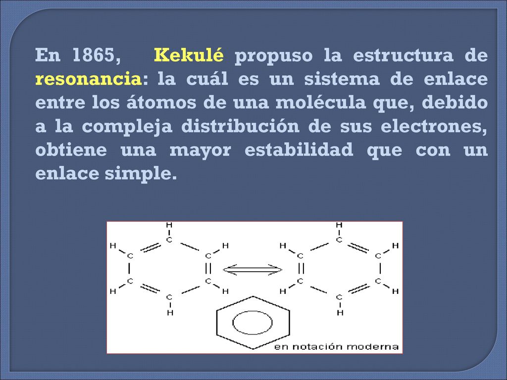 En 1865, Kekulé propuso la estructura de resonancia: la cuál es un sistema de enlace entre los átomos de una molécula que, debido a la compleja distribución de sus electrones, obtiene una mayor estabilidad que con un enlace simple.