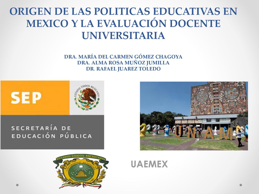 ORIGEN DE LAS POLITICAS EDUCATIVAS EN MEXICO Y LA EVALUACIÓN DOCENTE UNIVERSITARIA DRA. MARÍA DEL CARMEN GÓMEZ CHAGOYA DRA. ALMA ROSA MUÑOZ JUMILLA DR. RAFAEL JUAREZ TOLEDO