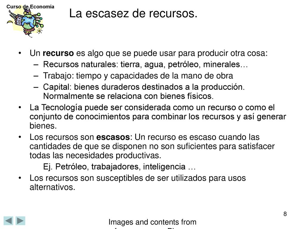La escasez de recursos. Un recurso es algo que se puede usar para producir otra cosa: Recursos naturales: tierra, agua, petróleo, minerales…