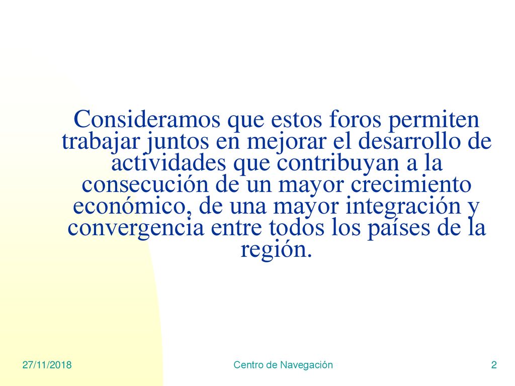 Consideramos que estos foros permiten trabajar juntos en mejorar el desarrollo de actividades que contribuyan a la consecución de un mayor crecimiento económico, de una mayor integración y convergencia entre todos los países de la región.