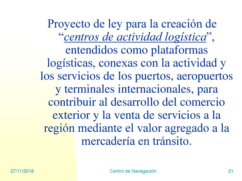 Proyecto de ley para la creación de centros de actividad logística , entendidos como plataformas logísticas, conexas con la actividad y los servicios de los puertos, aeropuertos y terminales internacionales, para contribuir al desarrollo del comercio exterior y la venta de servicios a la región mediante el valor agregado a la mercadería en tránsito.