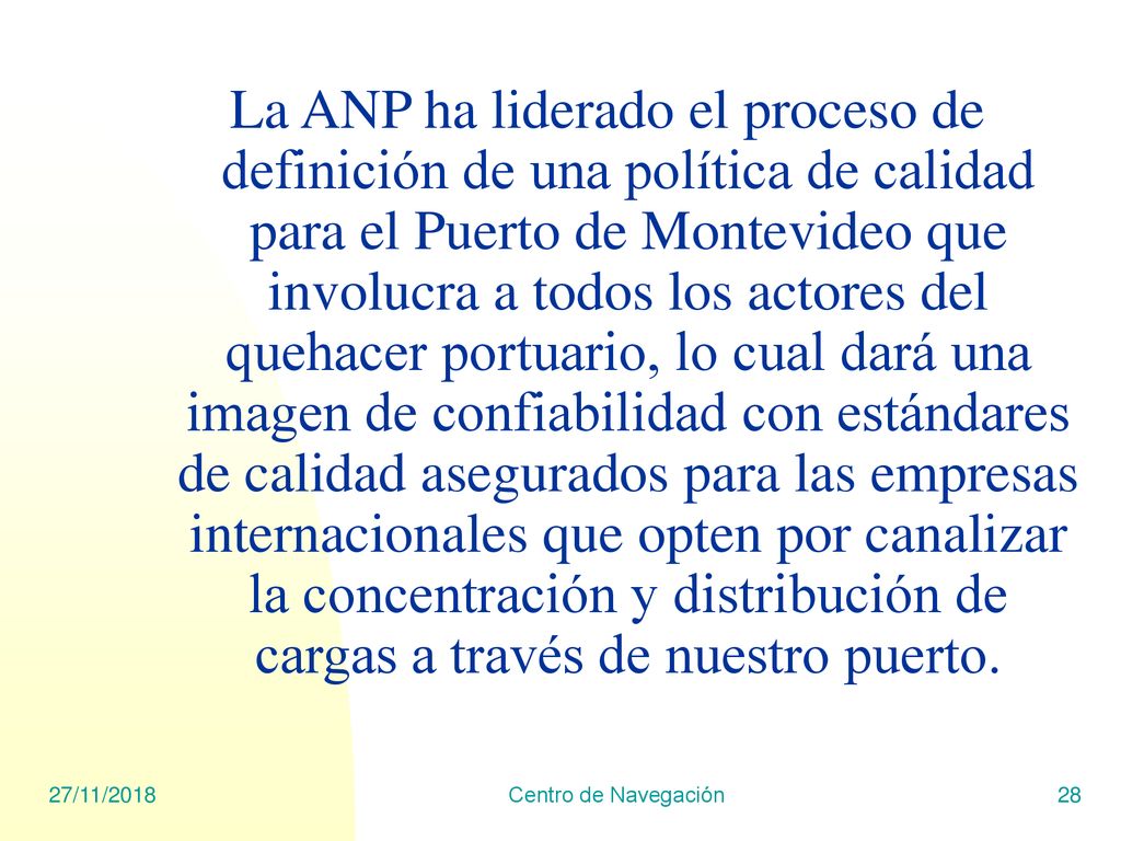 La ANP ha liderado el proceso de definición de una política de calidad para el Puerto de Montevideo que involucra a todos los actores del quehacer portuario, lo cual dará una imagen de confiabilidad con estándares de calidad asegurados para las empresas internacionales que opten por canalizar la concentración y distribución de cargas a través de nuestro puerto.