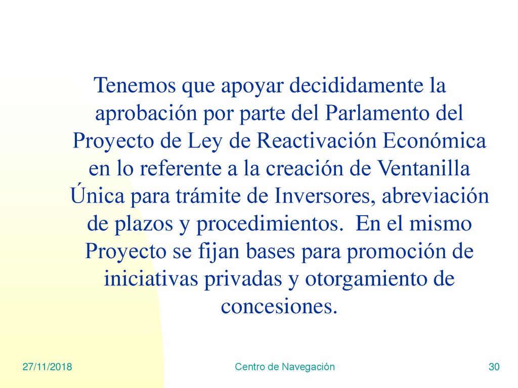 Tenemos que apoyar decididamente la aprobación por parte del Parlamento del Proyecto de Ley de Reactivación Económica en lo referente a la creación de Ventanilla Única para trámite de Inversores, abreviación de plazos y procedimientos. En el mismo Proyecto se fijan bases para promoción de iniciativas privadas y otorgamiento de concesiones.