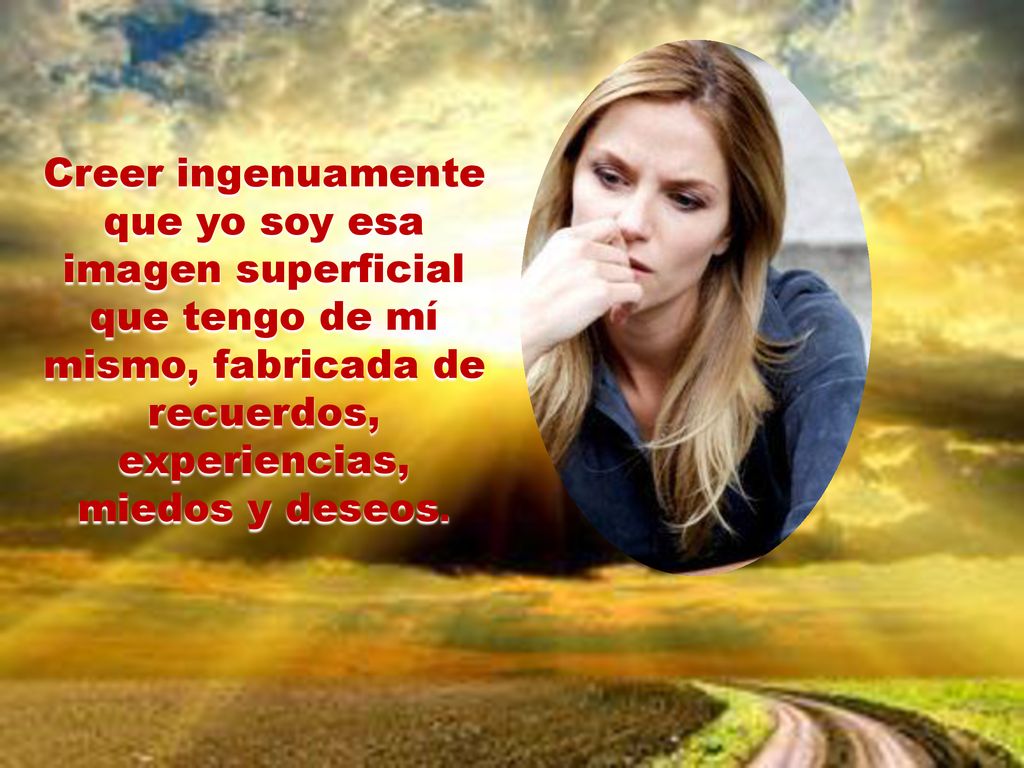 Creer ingenuamente que yo soy esa imagen superficial que tengo de mí mismo, fabricada de recuerdos, experiencias, miedos y deseos.