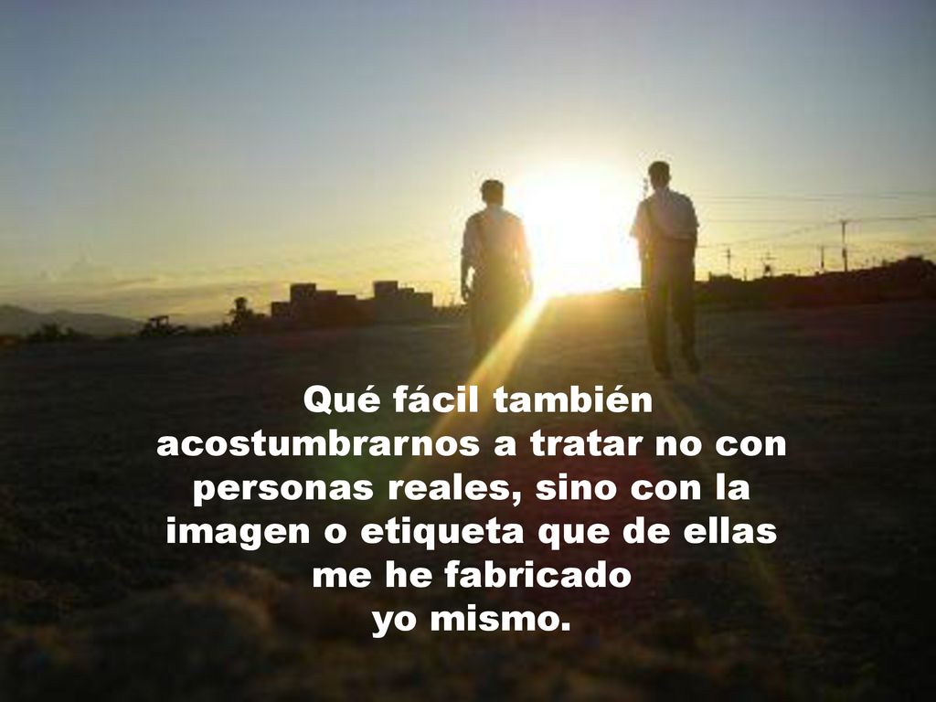 Qué fácil también acostumbrarnos a tratar no con personas reales, sino con la imagen o etiqueta que de ellas me he fabricado