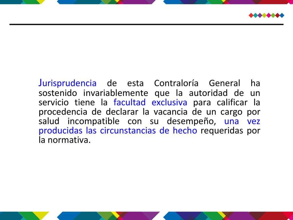 Jurisprudencia de esta Contraloría General ha sostenido invariablemente que la autoridad de un servicio tiene la facultad exclusiva para calificar la procedencia de declarar la vacancia de un cargo por salud incompatible con su desempeño, una vez producidas las circunstancias de hecho requeridas por la normativa.