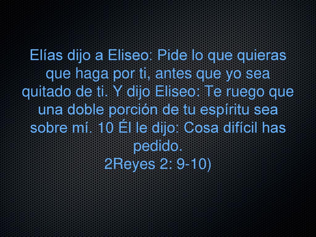 Elías dijo a Eliseo: Pide lo que quieras que haga por ti, antes que yo sea quitado de ti. Y dijo Eliseo: Te ruego que una doble porción de tu espíritu sea sobre mí. 10 Él le dijo: Cosa difícil has pedido.
