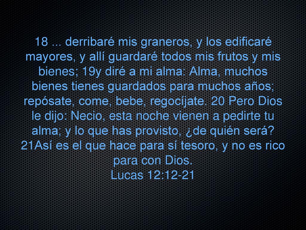 derribaré mis graneros, y los edificaré mayores, y allí guardaré todos mis frutos y mis bienes; 19y diré a mi alma: Alma, muchos bienes tienes guardados para muchos años; repósate, come, bebe, regocíjate. 20 Pero Dios le dijo: Necio, esta noche vienen a pedirte tu alma; y lo que has provisto, ¿de quién será 21Así es el que hace para sí tesoro, y no es rico para con Dios.