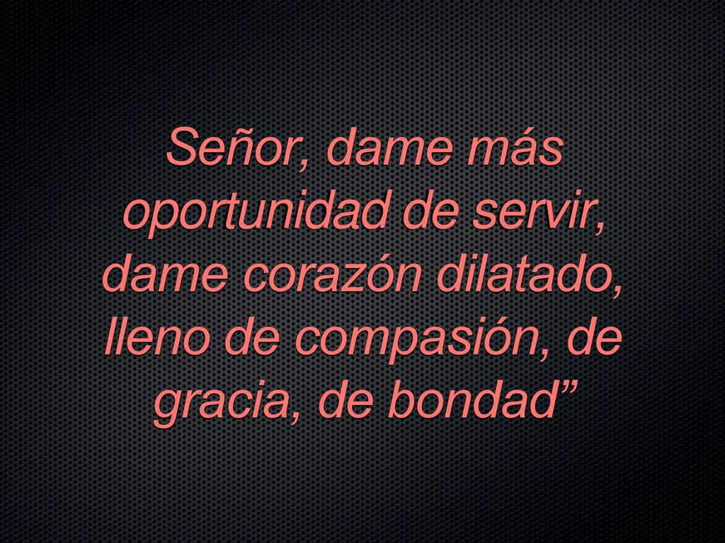 Señor, dame más oportunidad de servir, dame corazón dilatado, lleno de compasión, de gracia, de bondad