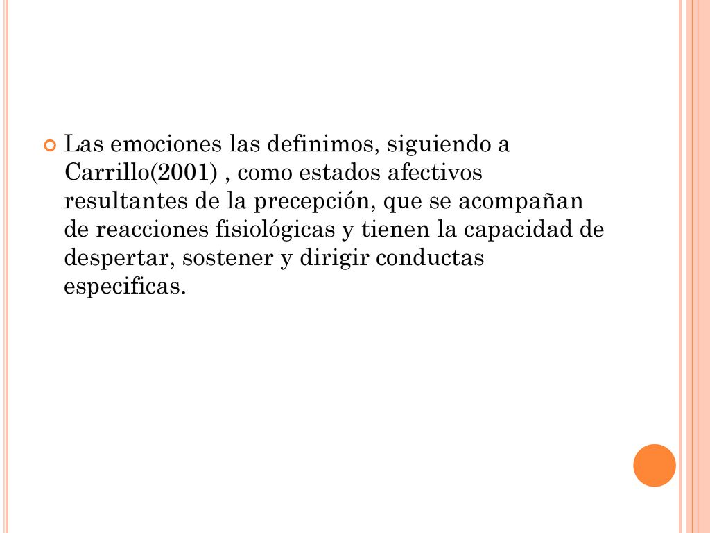 Las emociones las definimos, siguiendo a Carrillo(2001) , como estados afectivos resultantes de la precepción, que se acompañan de reacciones fisiológicas y tienen la capacidad de despertar, sostener y dirigir conductas especificas.