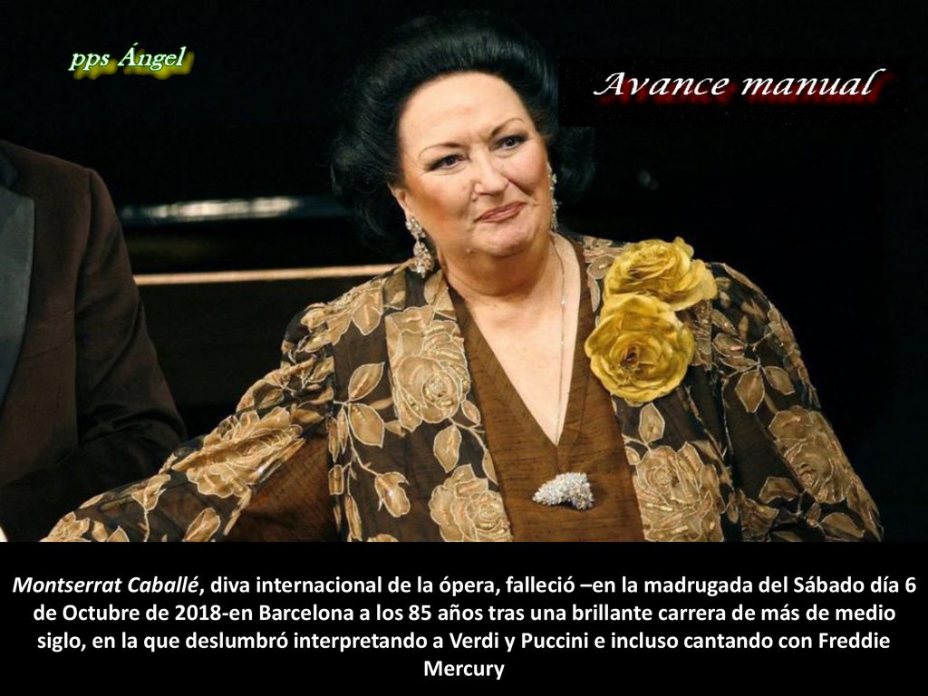 Montserrat Caballé, diva internacional de la ópera, falleció –en la madrugada del Sábado día 6 de Octubre de 2018-en Barcelona a los 85 años tras una brillante carrera de más de medio siglo, en la que deslumbró interpretando a Verdi y Puccini e incluso cantando con Freddie Mercury