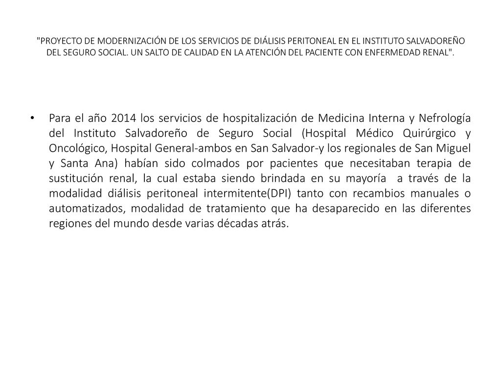 PROYECTO DE MODERNIZACIÓN DE LOS SERVICIOS DE DIÁLISIS PERITONEAL EN EL INSTITUTO SALVADOREÑO DEL SEGURO SOCIAL. UN SALTO DE CALIDAD EN LA ATENCIÓN DEL PACIENTE CON ENFERMEDAD RENAL .