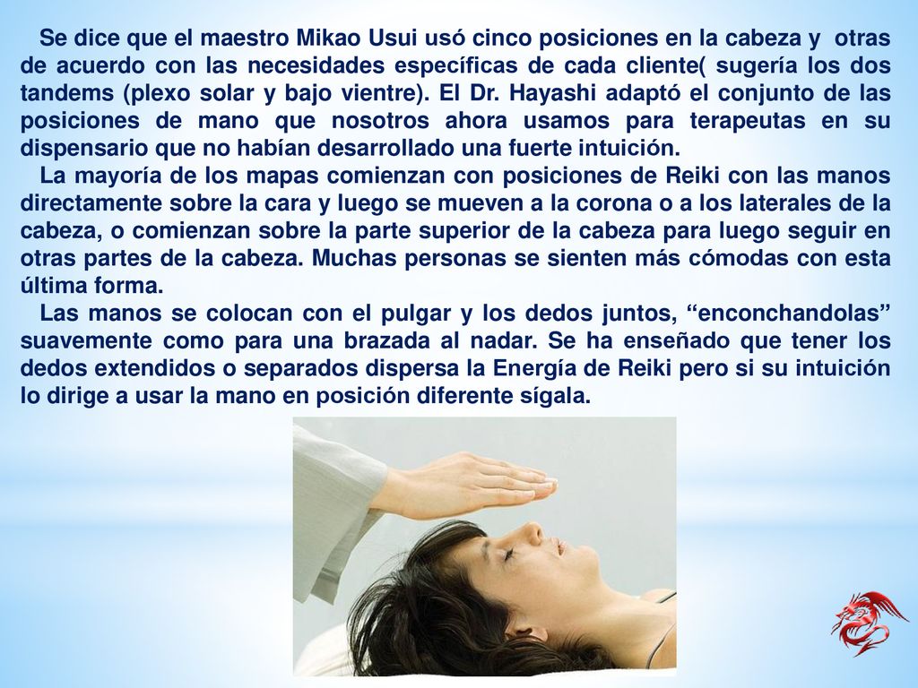 Se dice que el maestro Mikao Usui usó cinco posiciones en la cabeza y otras de acuerdo con las necesidades específicas de cada cliente( sugería los dos tandems (plexo solar y bajo vientre). El Dr. Hayashi adaptó el conjunto de las posiciones de mano que nosotros ahora usamos para terapeutas en su dispensario que no habían desarrollado una fuerte intuición.